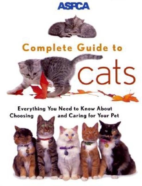 Aspca Complete Guide To Cats : Everything You Need To Know About Choosing And Caring For Your Pet by James Richards