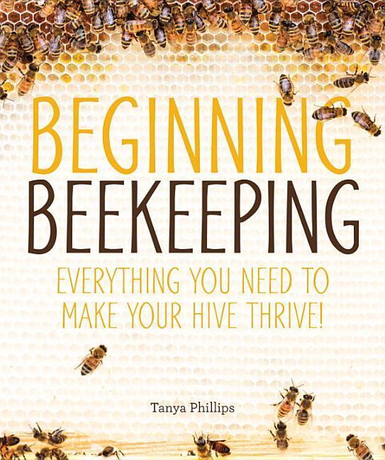 Beginning Beekeeping : Everything You Need To Make Your Hive Thrive! by Tanya Phillips