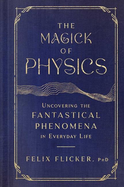 Magick Of Physics : Uncovering The Fantastical Phenomena In Everyday Life by Felix Flicker