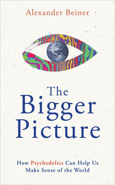 Bigger Picture : How Psychedelics Can Help Us Make Sense Of The World by Alexander Beiner