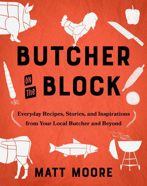 Butcher On The Block : Everyday Recipes, Stories, And Inspirations From Your Local Butcher And Beyond by Matt Moore